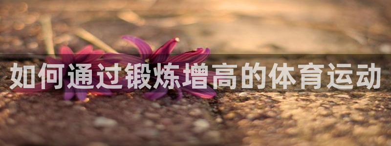 MK体育官网下载招商电话是多少啊：如何通过锻炼增高的